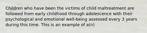 Children who have been the victims of child maltreatment are followed from early childhood through adolescence with their psychological and emotional well-being assessed every 3 years during this time. This is an example of a(n)