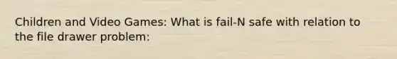 Children and Video Games: What is fail-N safe with relation to the file drawer problem: