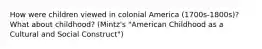 How were children viewed in colonial America (1700s-1800s)? What about childhood? (Mintz's "American Childhood as a Cultural and Social Construct")