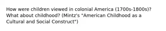 How were children viewed in colonial America (1700s-1800s)? What about childhood? (Mintz's "American Childhood as a Cultural and Social Construct")