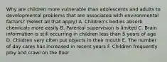 Why are children more vulnerable than adolescents and adults to developmental problems that are associated with environmental factors? (Select all that apply) A. Children's bodies absorb chemicals more easily B. Parental supervision is limited C. Brain information is still occurring in children less than 5 years of age D. Children very often put objects in their mouth E. The number of day cares has increased in recent years F. Children frequently play and crawl on the floor