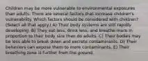 Children may be more vulnerable to environmental exposures than adults. There are several factors that increase children's vulnerability. Which factors should be considered with children? (Select all that apply.) A) Their body systems are still rapidly developing. B) They eat less, drink less, and breathe more in proportion to their body size than do adults. C) Their bodies may be less able to break down and excrete contaminants. D) Their behaviors can expose them to more contaminants. E) Their breathing zone is further from the ground.