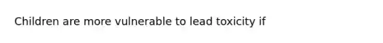 Children are more vulnerable to lead toxicity if