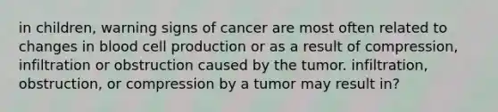 in children, warning signs of cancer are most often related to changes in blood cell production or as a result of compression, infiltration or obstruction caused by the tumor. infiltration, obstruction, or compression by a tumor may result in?