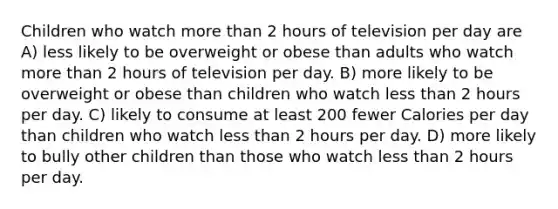 Children who watch more than 2 hours of television per day are A) less likely to be overweight or obese than adults who watch more than 2 hours of television per day. B) more likely to be overweight or obese than children who watch less than 2 hours per day. C) likely to consume at least 200 fewer Calories per day than children who watch less than 2 hours per day. D) more likely to bully other children than those who watch less than 2 hours per day.