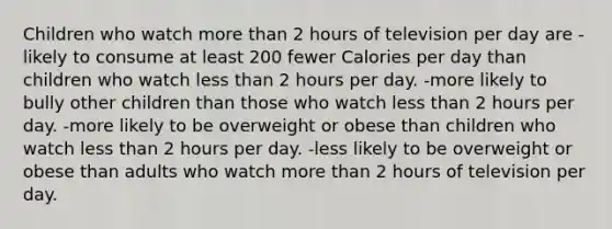 Children who watch more than 2 hours of television per day are -likely to consume at least 200 fewer Calories per day than children who watch less than 2 hours per day. -more likely to bully other children than those who watch less than 2 hours per day. -more likely to be overweight or obese than children who watch less than 2 hours per day. -less likely to be overweight or obese than adults who watch more than 2 hours of television per day.