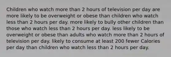 Children who watch more than 2 hours of television per day are more likely to be overweight or obese than children who watch less than 2 hours per day. more likely to bully other children than those who watch less than 2 hours per day. less likely to be overweight or obese than adults who watch more than 2 hours of television per day. likely to consume at least 200 fewer Calories per day than children who watch less than 2 hours per day.