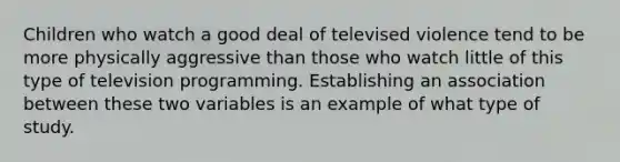 Children who watch a good deal of televised violence tend to be more physically aggressive than those who watch little of this type of television programming. Establishing an association between these two variables is an example of what type of study.