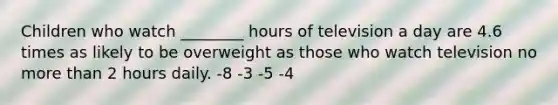 Children who watch ________ hours of television a day are 4.6 times as likely to be overweight as those who watch television no more than 2 hours daily. -8 -3 -5 -4