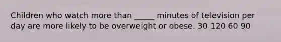 Children who watch more than _____ minutes of television per day are more likely to be overweight or obese. 30 120 60 90