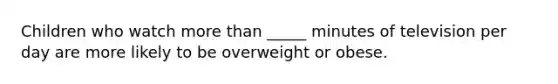 Children who watch more than _____ minutes of television per day are more likely to be overweight or obese.