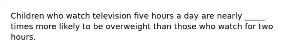 Children who watch television five hours a day are nearly _____ times more likely to be overweight than those who watch for two hours.