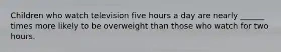 Children who watch television five hours a day are nearly ______ times more likely to be overweight than those who watch for two hours.