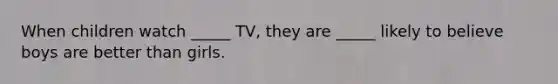 When children watch _____ TV, they are _____ likely to believe boys are better than girls.