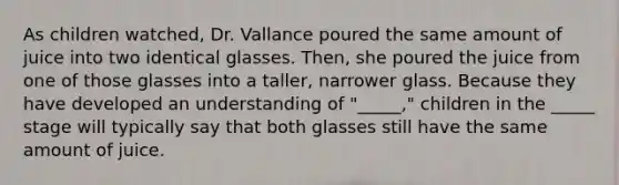 As children watched, Dr. Vallance poured the same amount of juice into two identical glasses. Then, she poured the juice from one of those glasses into a taller, narrower glass. Because they have developed an understanding of "_____," children in the _____ stage will typically say that both glasses still have the same amount of juice.