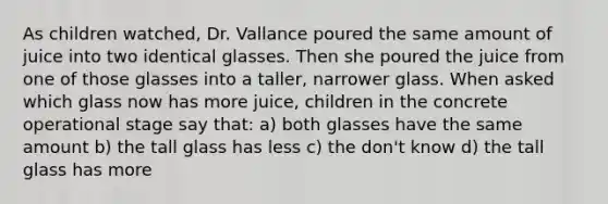 As children watched, Dr. Vallance poured the same amount of juice into two identical glasses. Then she poured the juice from one of those glasses into a taller, narrower glass. When asked which glass now has more juice, children in the concrete operational stage say that: a) both glasses have the same amount b) the tall glass has less c) the don't know d) the tall glass has more