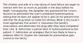 The children and wife of a man dying of renal failure are eager to interact with him as much as possible in the days before his death. Consequently, the daughter has questioned the nurse's decision to administer the man's scheduled hydromorphone, stating that he does not appear to be in pain at the present time and that the drug tends to make him drowsy. What is the nurse's most appropriate first action? A. Document the family's reservations and administer the drug after they have completed their visit. B. Administer a partial dose of hydromorphone to the patient. C. Administer an analgesic that is less likely to have a sedative effect D. Explain the rationale for preventative pain control to the family