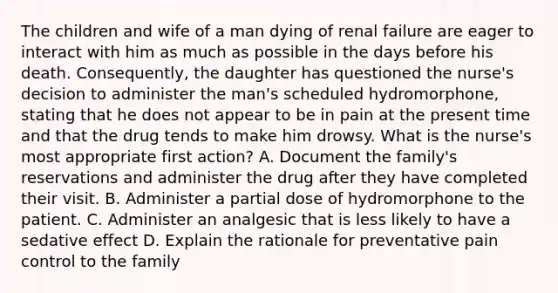 The children and wife of a man dying of renal failure are eager to interact with him as much as possible in the days before his death. Consequently, the daughter has questioned the nurse's decision to administer the man's scheduled hydromorphone, stating that he does not appear to be in pain at the present time and that the drug tends to make him drowsy. What is the nurse's most appropriate first action? A. Document the family's reservations and administer the drug after they have completed their visit. B. Administer a partial dose of hydromorphone to the patient. C. Administer an analgesic that is less likely to have a sedative effect D. Explain the rationale for preventative pain control to the family