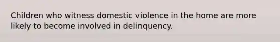 Children who witness domestic violence in the home are more likely to become involved in delinquency.