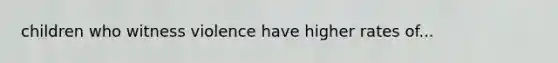 children who witness violence have higher rates of...