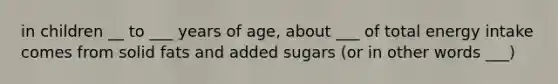 in children __ to ___ years of age, about ___ of total energy intake comes from solid fats and added sugars (or in other words ___)