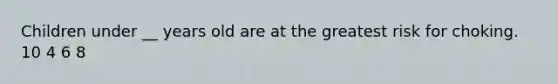 Children under __ years old are at the greatest risk for choking. 10 4 6 8