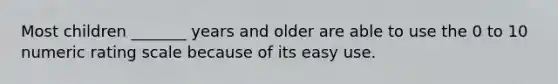 Most children _______ years and older are able to use the 0 to 10 numeric rating scale because of its easy use.