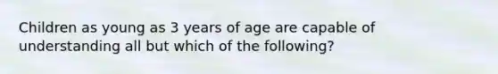 Children as young as 3 years of age are capable of understanding all but which of the following?