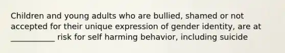 Children and young adults who are bullied, shamed or not accepted for their unique expression of gender identity, are at ___________ risk for self harming behavior, including suicide