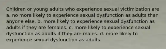 Children or young adults who experience sexual victimization are a. no more likely to experience sexual dysfunction as adults than anyone else. b. more likely to experience sexual dysfunction as adults if they are females. c. more likely to experience sexual dysfunction as adults if they are males. d. more likely to experience sexual dysfunction as adults.