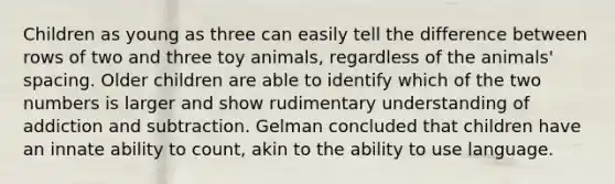 Children as young as three can easily tell the difference between rows of two and three toy animals, regardless of the animals' spacing. Older children are able to identify which of the two numbers is larger and show rudimentary understanding of addiction and subtraction. Gelman concluded that children have an innate ability to count, akin to the ability to use language.