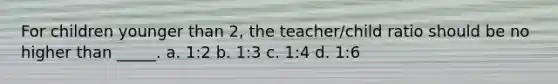 For children younger than 2, the teacher/child ratio should be no higher than _____. a. 1:2 b. 1:3 c. 1:4 d. 1:6