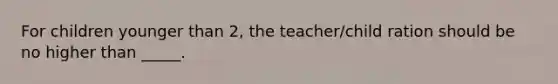 For children younger than 2, the teacher/child ration should be no higher than _____.