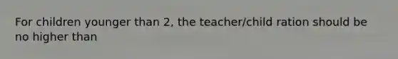 For children younger than 2, the teacher/child ration should be no higher than