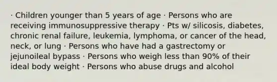 · Children younger than 5 years of age · Persons who are receiving immunosuppressive therapy · Pts w/ silicosis, diabetes, chronic renal failure, leukemia, lymphoma, or cancer of the head, neck, or lung · Persons who have had a gastrectomy or jejunoileal bypass · Persons who weigh less than 90% of their ideal body weight · Persons who abuse drugs and alcohol