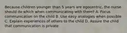 Because children younger than 5 years are egocentric, the nurse should do which when communicating with them? A. Focus communication on the child B. Use easy analogies when possible C. Explain experiences of others to the child D. Assure the child that communication is private