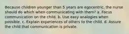 Because children younger than 5 years are egocentric, the nurse should do which when communicating with them? a. Focus communication on the child. b. Use easy analogies when possible. c. Explain experiences of others to the child. d. Assure the child that communication is private.