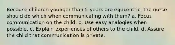 Because children younger than 5 years are egocentric, the nurse should do which when communicating with them? a. Focus communication on the child. b. Use easy analogies when possible. c. Explain experiences of others to the child. d. Assure the child that communication is private.