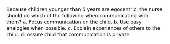 Because children younger than 5 years are egocentric, the nurse should do which of the following when communicating with them? a. Focus communication on the child. b. Use easy analogies when possible. c. Explain experiences of others to the child. d. Assure child that communication is private.