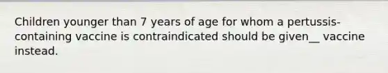 Children younger than 7 years of age for whom a pertussis-containing vaccine is contraindicated should be given__ vaccine instead.