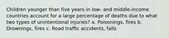 Children younger than five years in low- and middle-income countries account for a large percentage of deaths due to what two types of unintentional injuries? a. Poisonings, fires b. Drownings, fires c. Road traffic accidents, falls