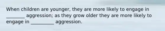 When children are younger, they are more likely to engage in ________ aggression; as they grow older they are more likely to engage in __________ aggression.