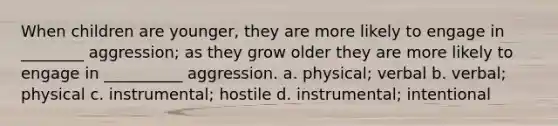 When children are younger, they are more likely to engage in ________ aggression; as they grow older they are more likely to engage in __________ aggression. a. physical; verbal b. verbal; physical c. instrumental; hostile d. instrumental; intentional