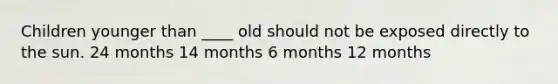 Children younger than ____ old should not be exposed directly to the sun. 24 months 14 months 6 months 12 months