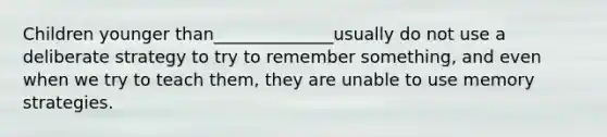 Children younger than______________usually do not use a deliberate strategy to try to remember something, and even when we try to teach them, they are unable to use memory strategies.