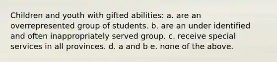 Children and youth with gifted abilities: a. are an overrepresented group of students. b. are an under identified and often inappropriately served group. c. receive special services in all provinces. d. a and b e. none of the above.