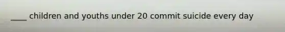 ____ children and youths under 20 commit suicide every day