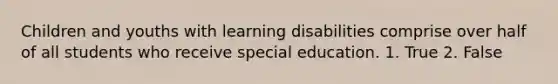 Children and youths with learning disabilities comprise over half of all students who receive special education. 1. True 2. False