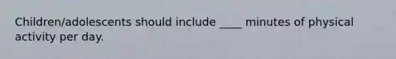 Children/adolescents should include ____ minutes of physical activity per day.