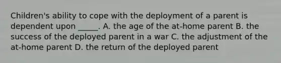 Children's ability to cope with the deployment of a parent is dependent upon _____. A. the age of the at-home parent B. the success of the deployed parent in a war C. the adjustment of the at-home parent D. the return of the deployed parent